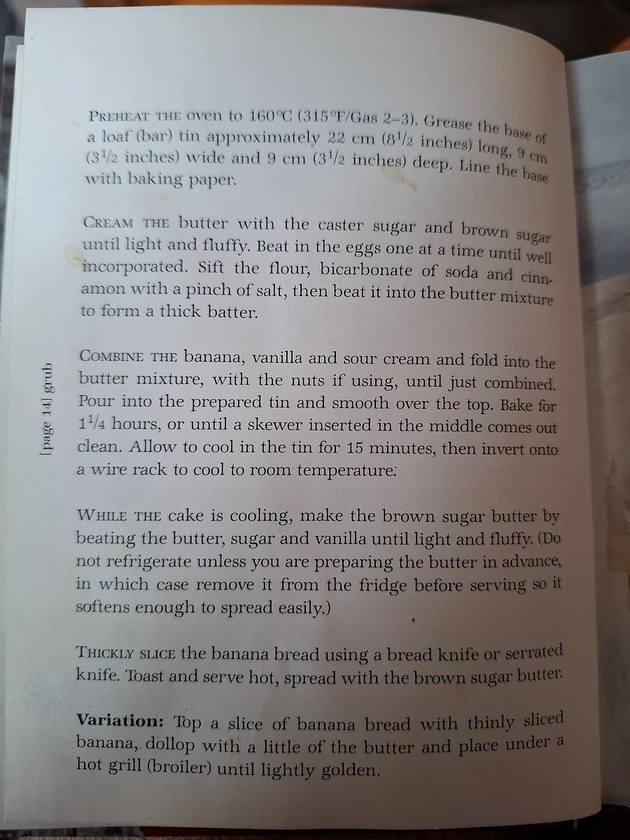 PREHEAT THE OVEN to 160°C (315 F/Gas 2-3). Grease the base a loaf (bar) tin approximately 22 em (81/2 inches) long 9 cm (31/2 inches) wide and 9 cm (31/2 inches) deep. Line the base with baking paper. CREAM The butter with the caster sugar and brown sugar until light and fluffy. Beat in the eggs one at a time until well incorporated. Sift the flour, bicarbonate of soda and cinnamon with a pinch of salt, then beat it into the butter mixture to form a thick batter. COMBINE THE banana, vanilla and sour cream and fold into the butter mixture, with the nuts if using, until just combined. Pour into the prepared tin and smooth over the top. Bake for 1 1/4 hours, or until a skewer inserted in the middle comes out clean. Allow to cool in the tin for 15 minutes, then invert onto a wire rack to cool to room temperature.
WHILE THE cake is cooling, make the brown sugar butter by beating the butter, sugar and vanilla until light and fluffy. (Do not refrigerate unless you are preparing the butter in advance, in which case remove it from the fridge before serving so it softens enough to spread easily.) THICKLY SLICE the banana bread using a bread knife or serrated knife. Toast and serve hot, spread with the brown sugar butter. VARIATION: Top a slice of banana bread with thinly sliced banana, dollop with a little of the butter and place under a hot grill (broiler) until lightly golden.