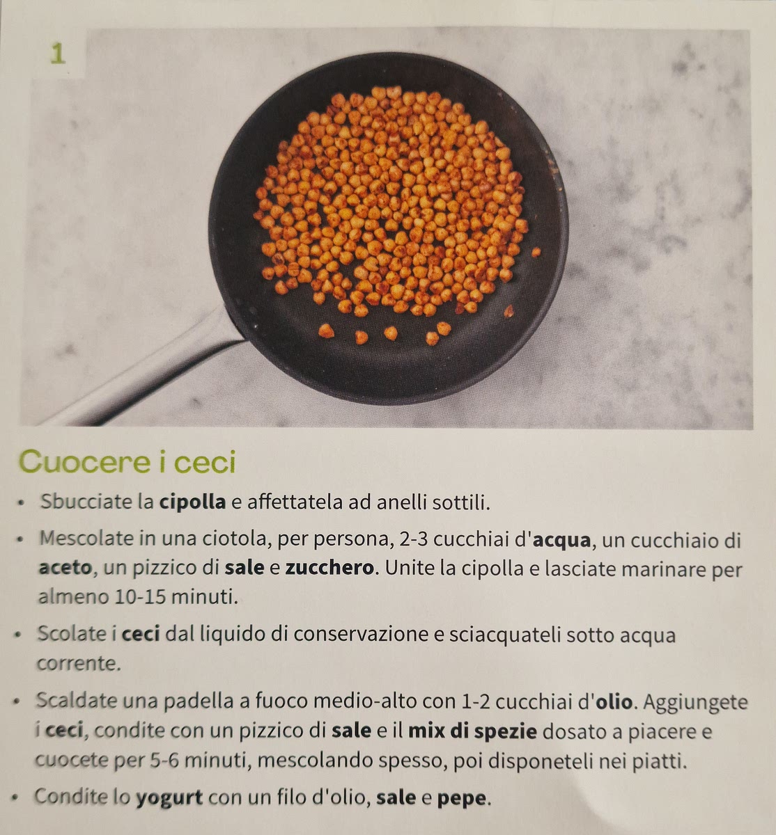 Cuocere i ceci
• Sbucciate la cipolla e affettatela ad anelli sottili.
• Mescolate in una ciotola, per persona, 2-3 cucchiai d'acqua, un cucchiaio di
aceto, un pizzico di sale e zucchero. Unite la cipolla e lasciate marinare per
almeno 10-15 minuti. . • Scolate i ceci dal liquido di conservazione e sciacquateli sotto acqua
corrente. • Scaldate una padella a fuoco medio-alto con 1-2 cucchiai d'olio. Aggiungete
i ceci, condite con un pizzico di sale e il mix di spezie dosato a piacere e
cuocete per 5-6 minuti, mescolando spesso, poi disponeteli nei piatti.
• Condite lo yogurt con un filo d'olio, sale e pepe.