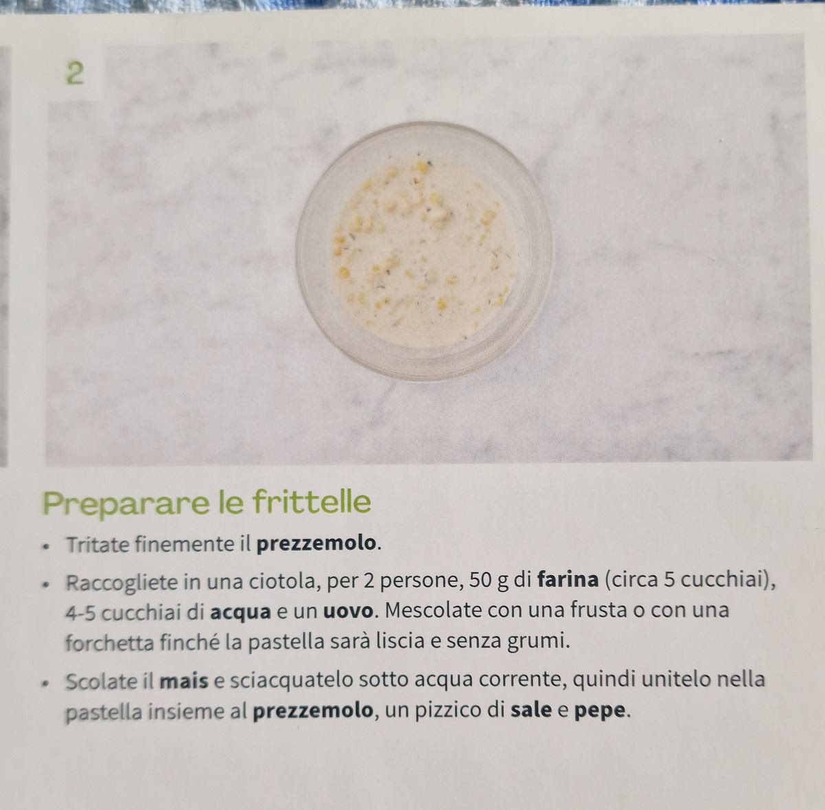 2 Preparare le frittelle .
Tritate finemente il prezzemolo. Raccogliete in una ciotola, per 2 persone,50 g di farina (circa 5 cucchiai),
.
4-5 cucchiai di acquae un uovo. Mescolate con una frusta o con una
forchetta finché la pastella sarà liscia e senza grumi. . Scolate il mais es sciacquatelo sotto acqua corrente, quindi unitelo nella
pastella insieme al prezzemolo, un pizzico di sale e pepe.