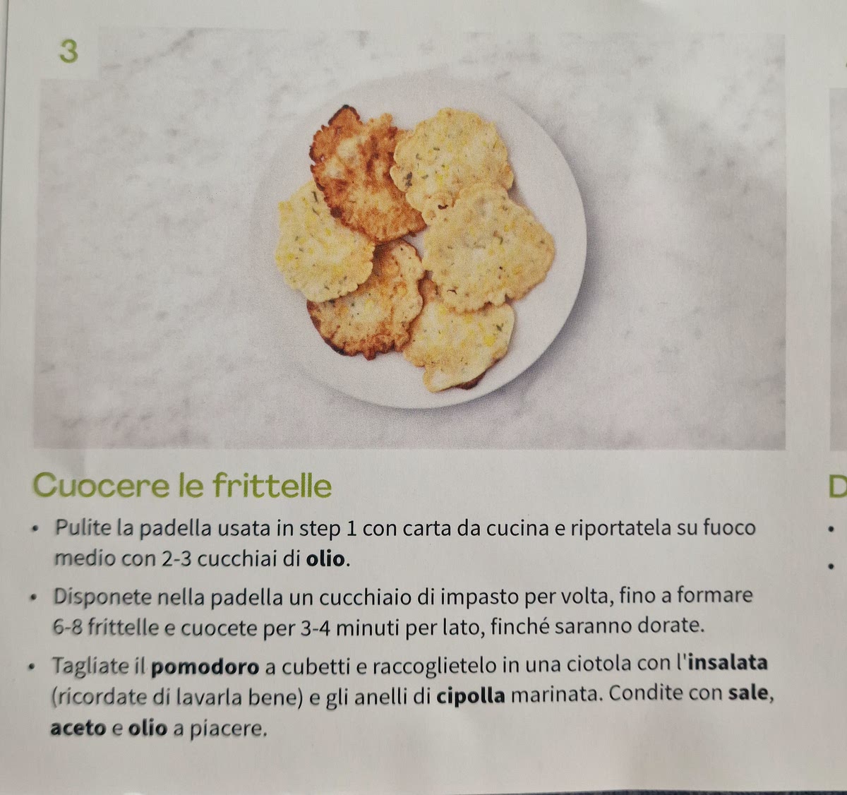 3 Cuocere le frittelle • Pulite la padella usata in step 1 con carta da cucina e riportatela su fuocc
medio con 2-3 cucchiai di olio, • Disponete nella padella un cucchiaio di impasto per volta, fino a formare
6-8 frittelle e cuocete per 3-4 minuti per lato, finché saranno dorate. • Tagliate il pomodoro a cubetti e raccoglietelo in una ciotola con l'insalata
(ricordate di lavarla bene) e gli anelli di cipolla marinata. Condite con sale,
aceto e olio a piacere,